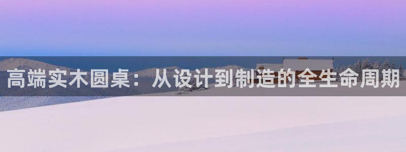 天辰娱乐网址娱乐游戏:高端实木圆桌:从设计到制造的全生命周期